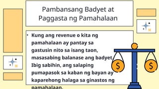 • Kung ang revenue o kita ng
pamahalaan ay pantay sa
gastusin nito sa isang taon,
masasabing balanase ang badyet.
Ibig sabihin, ang salaping
pumapasok sa kaban ng bayan ay
kaparehong halaga sa ginastos ng
Pambansang Badyet at
Paggasta ng Pamahalaan
 