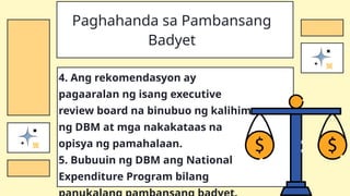 4. Ang rekomendasyon ay
pagaaralan ng isang executive
review board na binubuo ng kalihim
ng DBM at mga nakakataas na
opisya ng pamahalaan.
5. Bubuuin ng DBM ang National
Expenditure Program bilang
Paghahanda sa Pambansang
Badyet
 