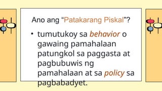 • tumutukoy sa behavior o
gawaing pamahalaan
patungkol sa paggasta at
pagbubuwis ng
pamahalaan at sa policy sa
pagbabadyet.
Ano ang “Patakarang Piskal”?
 