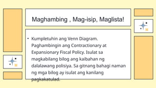 • Kumpletuhin ang Venn Diagram.
Paghambingin ang Contractionary at
Expansionary Fiscal Policy. Isulat sa
magkabilang bilog ang kaibahan ng
dalalawang polisiya. Sa gitnang bahagi naman
ng mga bilog ay isulat ang kanilang
pagkakatulad.
Maghambing , Mag-isip, Maglista!
 