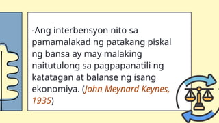 -Ang interbensyon nito sa
pamamalakad ng patakang piskal
ng bansa ay may malaking
naitutulong sa pagpapanatili ng
katatagan at balanse ng isang
ekonomiya. (John Meynard Keynes,
1935)
 