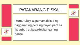 - tumutukoy sa pamamalakad ng
paggamit ng pera ng bayan para sa
ikabubuti at kapakinabangan ng
bansa.
PATAKARANG PISKAL
 