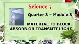 Science 5
Quarter 3 – Module 3
MATERIAL TO BLOCK,
ABSORB OR TRANSMIT LIGHT
 