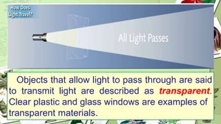 Objects that allow light to pass through are said
to transmit light are described as transparent.
Clear plastic and glass windows are examples of
transparent materials.
 