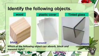 Identify the following objects.
Which of the following object can absorb, block and
transmit light?
wood plastic cover Tinted glass
absorb
block transmit
 