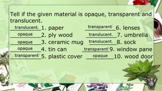 Tell if the given material is opaque, transparent and
translucent.
_________1. paper _________6. lenses
_________2. ply wood _________7. umbrella
_________3. ceramic mug ________8. sock
_________4. tin can ________9. window pane
_________5. plastic cover ________10. wood door
 
