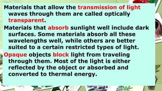 Materials that allow the transmission of light
waves through them are called optically
transparent.
Materials that absorb sunlight well include dark
surfaces. Some materials absorb all these
wavelengths well, while others are better
suited to a certain restricted types of light.
Opaque objects block light from traveling
through them. Most of the light is either
reflected by the object or absorbed and
converted to thermal energy.
 