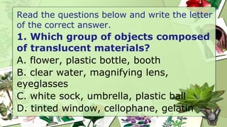Read the questions below and write the letter
of the correct answer.
1. Which group of objects composed
of translucent materials?
A. flower, plastic bottle, booth
B. clear water, magnifying lens,
eyeglasses
C. white sock, umbrella, plastic ball
D. tinted window, cellophane, gelatin
 