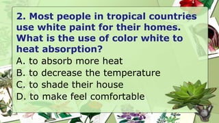 2. Most people in tropical countries
use white paint for their homes.
What is the use of color white to
heat absorption?
A. to absorb more heat
B. to decrease the temperature
C. to shade their house
D. to make feel comfortable
 
