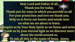 Dear Lord and Father of all,
Thank you for today.
Thank you for ways in which you provide us all.
For your protection and love we thank you.
Help us to focus our hearts and minds now
on what we are about to learn.
Inspire us by Your Holy Spirit as we listen and write.
Guide us by your eternal light as we discover more
about the world around us.
We ask all this in the name of Jesus. Amen.
 