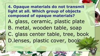 4. Opaque materials do not transmit
light at all. Which group of objects
composed of opaque materials?
A. glass, ceramic, plastic plate
B. metal, wooden table, soap
C. glass center table, tree, book
D.lenses, plastic cover, book
 