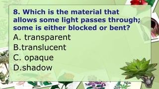 8. Which is the material that
allows some light passes through;
some is either blocked or bent?
A. transparent
B.translucent
C. opaque
D.shadow
 