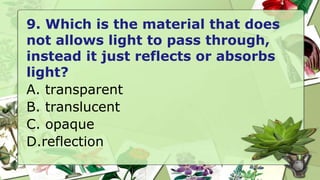 9. Which is the material that does
not allows light to pass through,
instead it just reflects or absorbs
light?
A. transparent
B. translucent
C. opaque
D.reflection
 