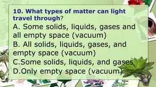 10. What types of matter can light
travel through?
A. Some solids, liquids, gases and
all empty space (vacuum)
B. All solids, liquids, gases, and
empty space (vacuum)
C.Some solids, liquids, and gases
D.Only empty space (vacuum)
 