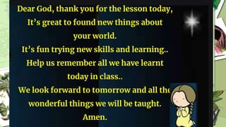Dear God, thank you for the lesson today,
It’s great to found new things about
your world.
It’s fun trying new skills and learning..
Help us remember all we have learnt
today in class..
We look forward to tomorrow and all the
wonderful things we will be taught.
Amen.
 