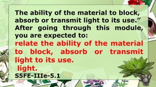 The ability of the material to block,
absorb or transmit light to its use.”
After going through this module,
you are expected to:
relate the ability of the material
to block, absorb or transmit
light to its use.
light.
S5FE-IIIe-5.1
 