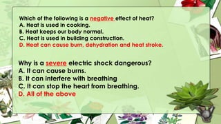 Which of the following is a negative effect of heat?
A. Heat is used in cooking.
B. Heat keeps our body normal.
C. Heat is used in building construction.
D. Heat can cause burn, dehydration and heat stroke.
Why is a severe electric shock dangerous?
A. It can cause burns.
B. It can interfere with breathing
C. It can stop the heart from breathing.
D. All of the above
 