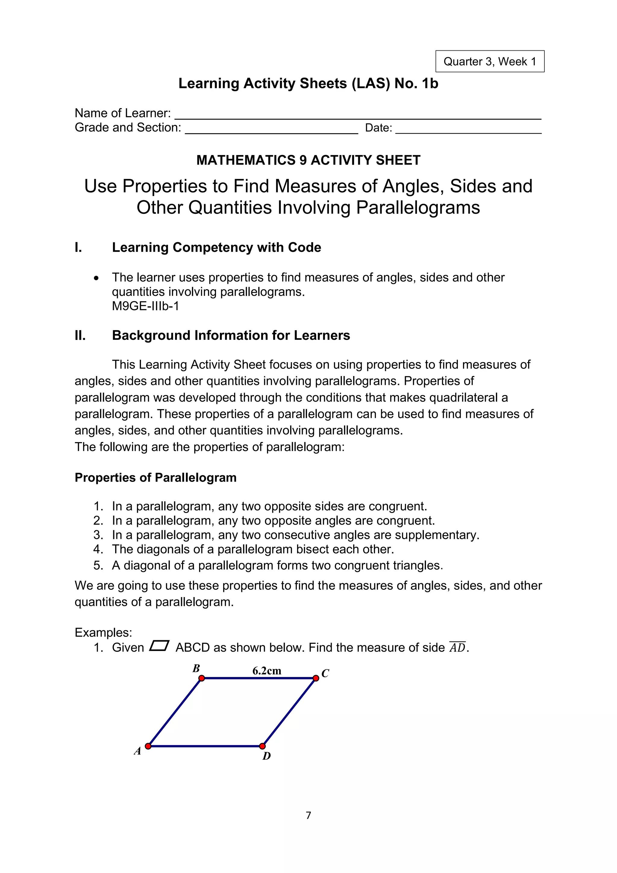 7
Learning Activity Sheets (LAS) No. 1b
Name of Learner: _____________________________________________________
Grade and Section: _________________________ Date: _______________________
MATHEMATICS 9 ACTIVITY SHEET
Use Properties to Find Measures of Angles, Sides and
Other Quantities Involving Parallelograms
I. Learning Competency with Code
• The learner uses properties to find measures of angles, sides and other
quantities involving parallelograms.
M9GE-IIIb-1
II. Background Information for Learners
This Learning Activity Sheet focuses on using properties to find measures of
angles, sides and other quantities involving parallelograms. Properties of
parallelogram was developed through the conditions that makes quadrilateral a
parallelogram. These properties of a parallelogram can be used to find measures of
angles, sides, and other quantities involving parallelograms.
The following are the properties of parallelogram:
Properties of Parallelogram
1. In a parallelogram, any two opposite sides are congruent.
2. In a parallelogram, any two opposite angles are congruent.
3. In a parallelogram, any two consecutive angles are supplementary.
4. The diagonals of a parallelogram bisect each other.
5. A diagonal of a parallelogram forms two congruent triangles.
We are going to use these properties to find the measures of angles, sides, and other
quantities of a parallelogram.
Examples:
1. Given ABCD as shown below. Find the measure of side 𝐴𝐷
̅̅̅̅.
6.2cm
D
B
A
C
Quarter 3, Week 1
 