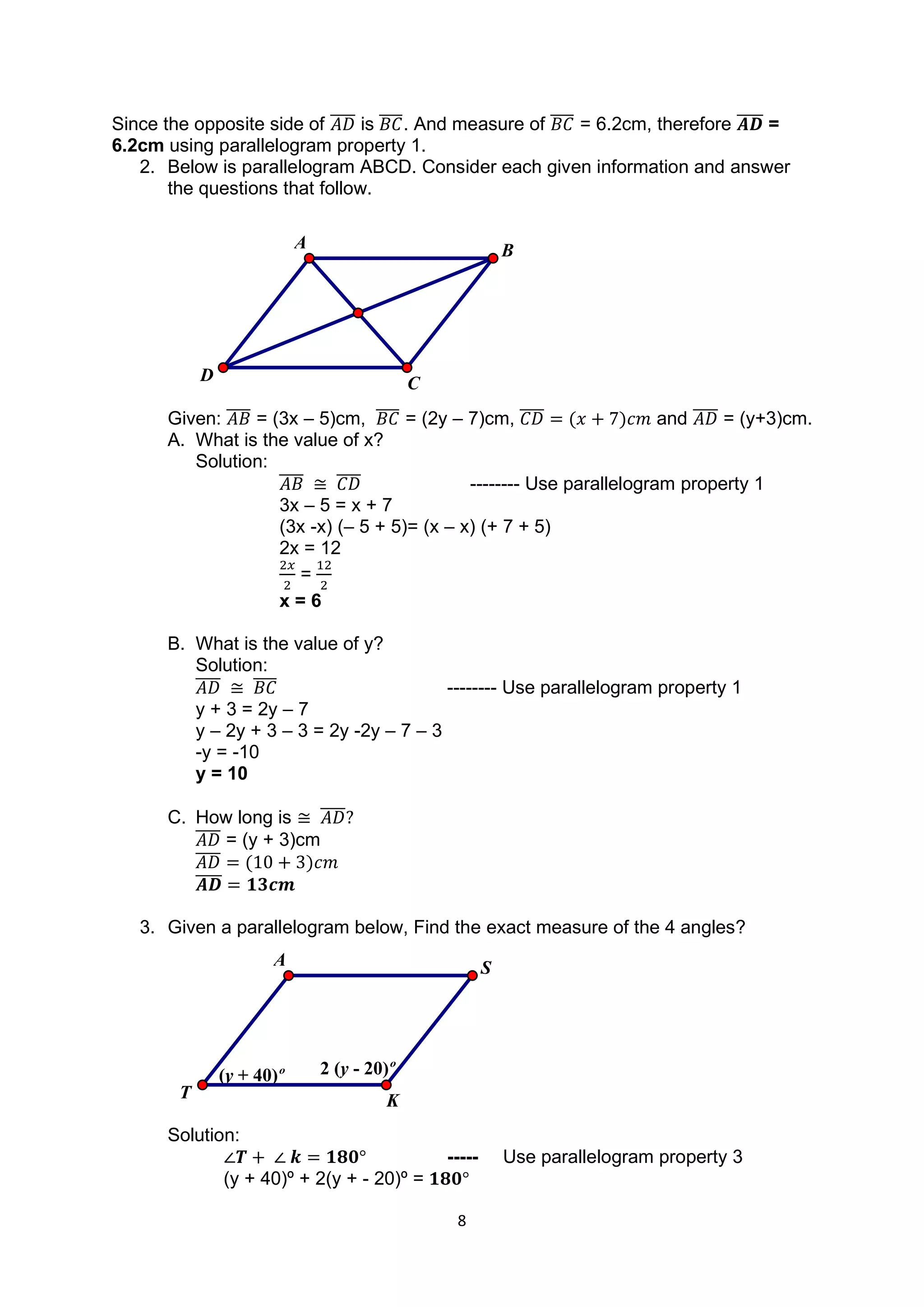 8
Since the opposite side of 𝐴𝐷
̅̅̅̅ is 𝐵𝐶
̅̅̅̅. And measure of 𝐵𝐶
̅̅̅̅ = 6.2cm, therefore 𝑨𝑫
̅̅̅̅ =
6.2cm using parallelogram property 1.
2. Below is parallelogram ABCD. Consider each given information and answer
the questions that follow.
Given: 𝐴𝐵
̅̅̅̅ = (3x – 5)cm, 𝐵𝐶
̅̅̅̅ = (2y – 7)cm, 𝐶𝐷
̅̅̅̅ = (𝑥 + 7)𝑐𝑚 and 𝐴𝐷
̅̅̅̅ = (y+3)cm.
A. What is the value of x?
Solution:
𝐴𝐵
̅̅̅̅ ≅ 𝐶𝐷
̅̅̅̅ -------- Use parallelogram property 1
3x – 5 = x + 7
(3x -x) (– 5 + 5)= (x – x) (+ 7 + 5)
2x = 12
2𝑥
2
=
12
2
x = 6
B. What is the value of y?
Solution:
𝐴𝐷
̅̅̅̅ ≅ 𝐵𝐶
̅̅̅̅ -------- Use parallelogram property 1
y + 3 = 2y – 7
y – 2y + 3 – 3 = 2y -2y – 7 – 3
-y = -10
y = 10
C. How long is ≅ 𝐴𝐷
̅̅̅̅?
𝐴𝐷
̅̅̅̅ = (y + 3)cm
𝐴𝐷
̅̅̅̅ = (10 + 3)𝑐𝑚
𝑨𝑫
̅̅̅̅ = 𝟏𝟑𝒄𝒎
3. Given a parallelogram below, Find the exact measure of the 4 angles?
Solution:
∠𝑻 + ∠ 𝒌 = 𝟏𝟖𝟎° ----- Use parallelogram property 3
(y + 40)º + 2(y + - 20)º = 𝟏𝟖𝟎°
C
A
D
B
(y + 40)º 2 (y - 20)º
K
A
T
S
 