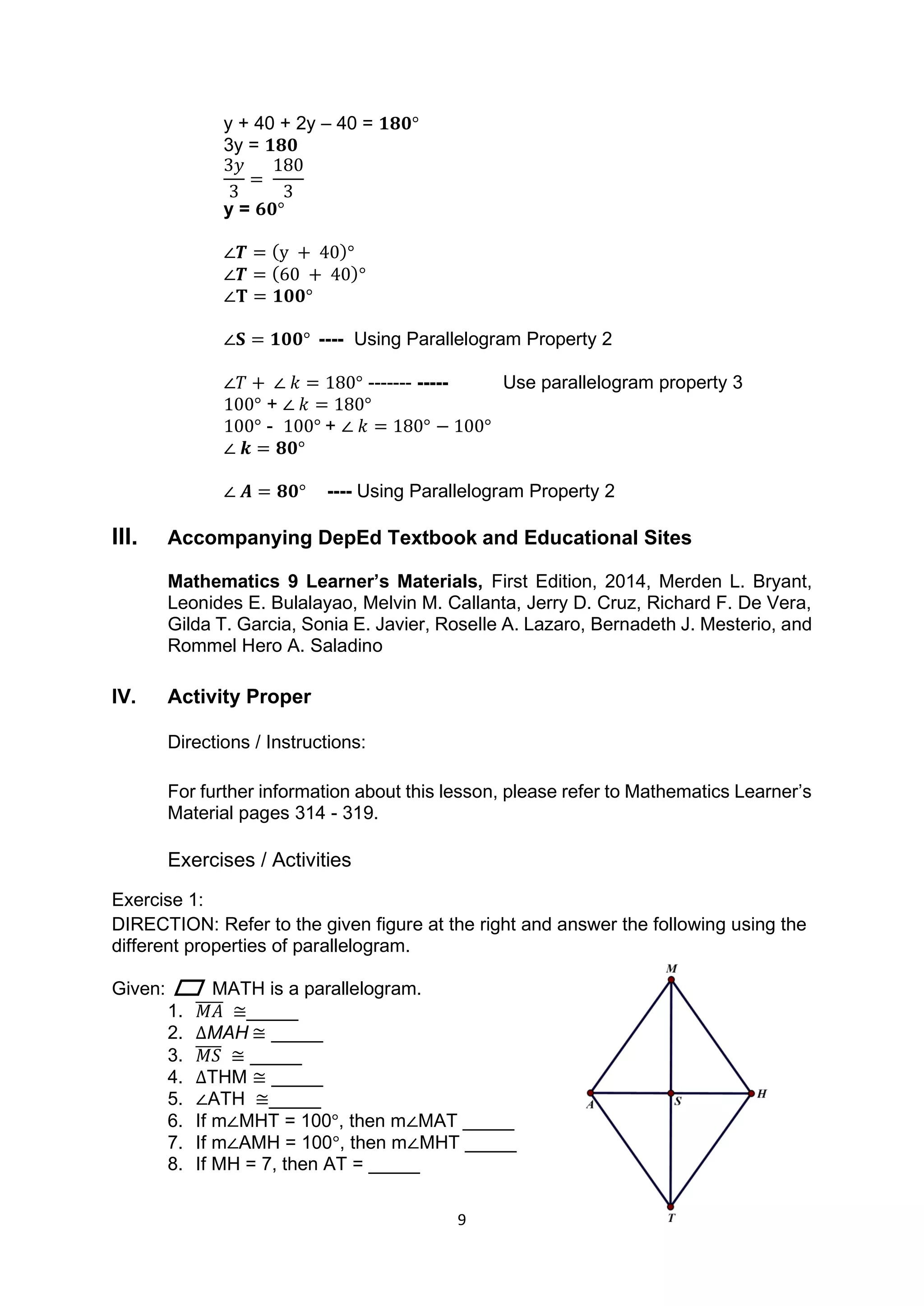 9
y + 40 + 2y – 40 = 𝟏𝟖𝟎°
3y = 𝟏𝟖𝟎
3𝑦
3
=
180
3
y = 𝟔𝟎°
∠𝑻 = (y + 40)°
∠𝑻 = (60 + 40)°
∠𝐓 = 𝟏𝟎𝟎°
∠𝐒 = 𝟏𝟎𝟎° ---- Using Parallelogram Property 2
∠𝑇 + ∠ 𝑘 = 180° ------- ----- Use parallelogram property 3
100° + ∠ 𝑘 = 180°
100° - 100° + ∠ 𝑘 = 180° − 100°
∠ 𝒌 = 𝟖𝟎°
∠ 𝑨 = 𝟖𝟎° ---- Using Parallelogram Property 2
III. Accompanying DepEd Textbook and Educational Sites
Mathematics 9 Learner’s Materials, First Edition, 2014, Merden L. Bryant,
Leonides E. Bulalayao, Melvin M. Callanta, Jerry D. Cruz, Richard F. De Vera,
Gilda T. Garcia, Sonia E. Javier, Roselle A. Lazaro, Bernadeth J. Mesterio, and
Rommel Hero A. Saladino
IV. Activity Proper
Directions / Instructions:
For further information about this lesson, please refer to Mathematics Learner’s
Material pages 314 - 319.
Exercises / Activities
Exercise 1:
DIRECTION: Refer to the given figure at the right and answer the following using the
different properties of parallelogram.
Given: MATH is a parallelogram.
1. 𝑀𝐴
̅̅̅̅̅ ≅_____
2. ∆MAH ≅ _____
3. 𝑀𝑆
̅̅̅̅ ≅ _____
4. ∆THM ≅ _____
5. ∠ATH ≅_____
6. If m∠MHT = 100°, then m∠MAT _____
7. If m∠AMH = 100°, then m∠MHT _____
8. If MH = 7, then AT = _____
 