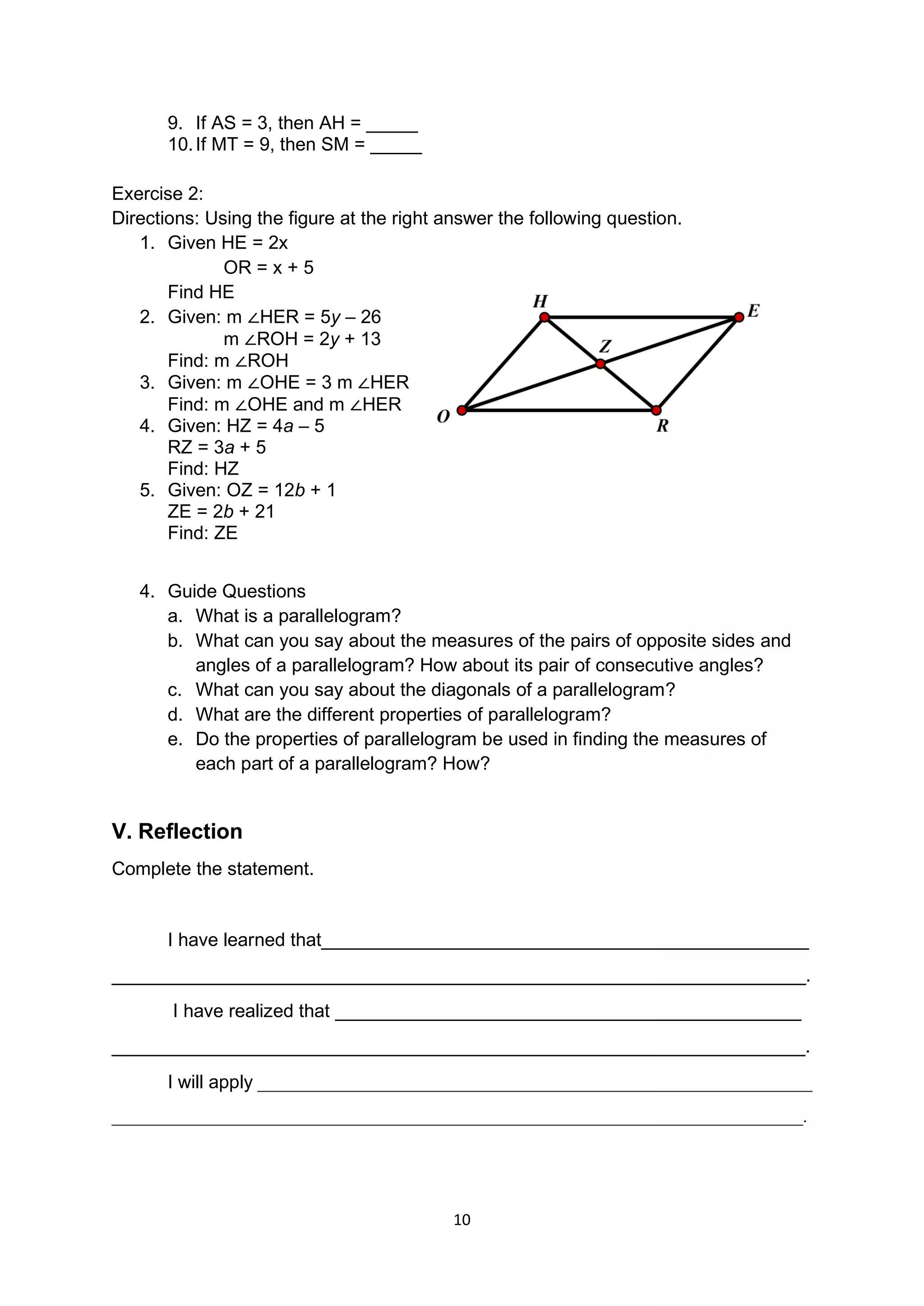 10
9. If AS = 3, then AH = _____
10.If MT = 9, then SM = _____
Exercise 2:
Directions: Using the figure at the right answer the following question.
1. Given HE = 2x
OR = x + 5
Find HE
2. Given: m ∠HER = 5y – 26
m ∠ROH = 2y + 13
Find: m ∠ROH
3. Given: m ∠OHE = 3 m ∠HER
Find: m ∠OHE and m ∠HER
4. Given: HZ = 4a – 5
RZ = 3a + 5
Find: HZ
5. Given: OZ = 12b + 1
ZE = 2b + 21
Find: ZE
4. Guide Questions
a. What is a parallelogram?
b. What can you say about the measures of the pairs of opposite sides and
angles of a parallelogram? How about its pair of consecutive angles?
c. What can you say about the diagonals of a parallelogram?
d. What are the different properties of parallelogram?
e. Do the properties of parallelogram be used in finding the measures of
each part of a parallelogram? How?
V. Reflection
Complete the statement.
I have learned that_______________________________________________
___________________________________________________________________.
I have realized that _____________________________________________
___________________________________________________________________.
I will apply _________________________________________________________________
_________________________________________________________________________________.
 