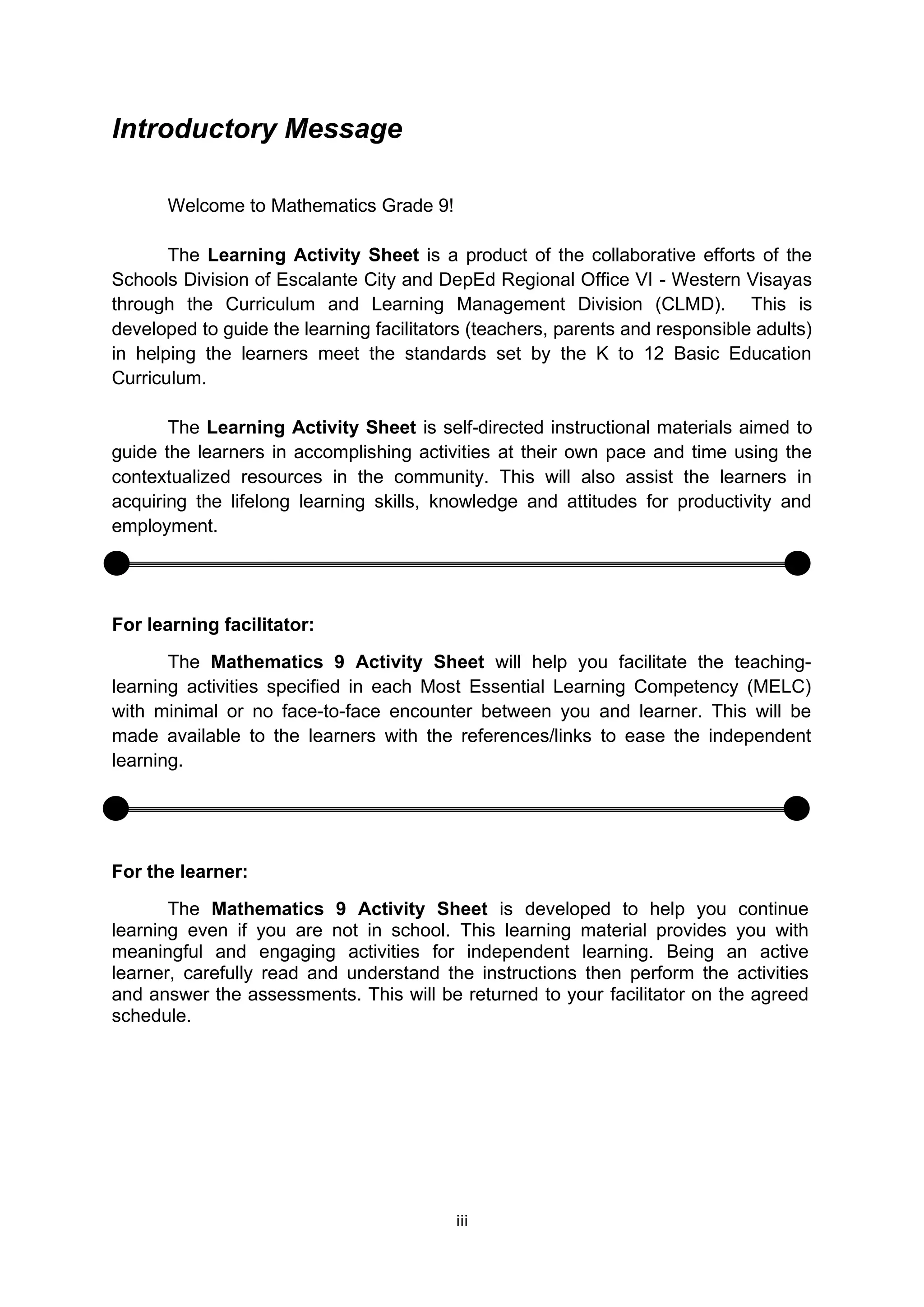 iii
Introductory Message
Welcome to Mathematics Grade 9!
The Learning Activity Sheet is a product of the collaborative efforts of the
Schools Division of Escalante City and DepEd Regional Office VI - Western Visayas
through the Curriculum and Learning Management Division (CLMD). This is
developed to guide the learning facilitators (teachers, parents and responsible adults)
in helping the learners meet the standards set by the K to 12 Basic Education
Curriculum.
The Learning Activity Sheet is self-directed instructional materials aimed to
guide the learners in accomplishing activities at their own pace and time using the
contextualized resources in the community. This will also assist the learners in
acquiring the lifelong learning skills, knowledge and attitudes for productivity and
employment.
For learning facilitator:
The Mathematics 9 Activity Sheet will help you facilitate the teaching-
learning activities specified in each Most Essential Learning Competency (MELC)
with minimal or no face-to-face encounter between you and learner. This will be
made available to the learners with the references/links to ease the independent
learning.
For the learner:
The Mathematics 9 Activity Sheet is developed to help you continue
learning even if you are not in school. This learning material provides you with
meaningful and engaging activities for independent learning. Being an active
learner, carefully read and understand the instructions then perform the activities
and answer the assessments. This will be returned to your facilitator on the agreed
schedule.
 