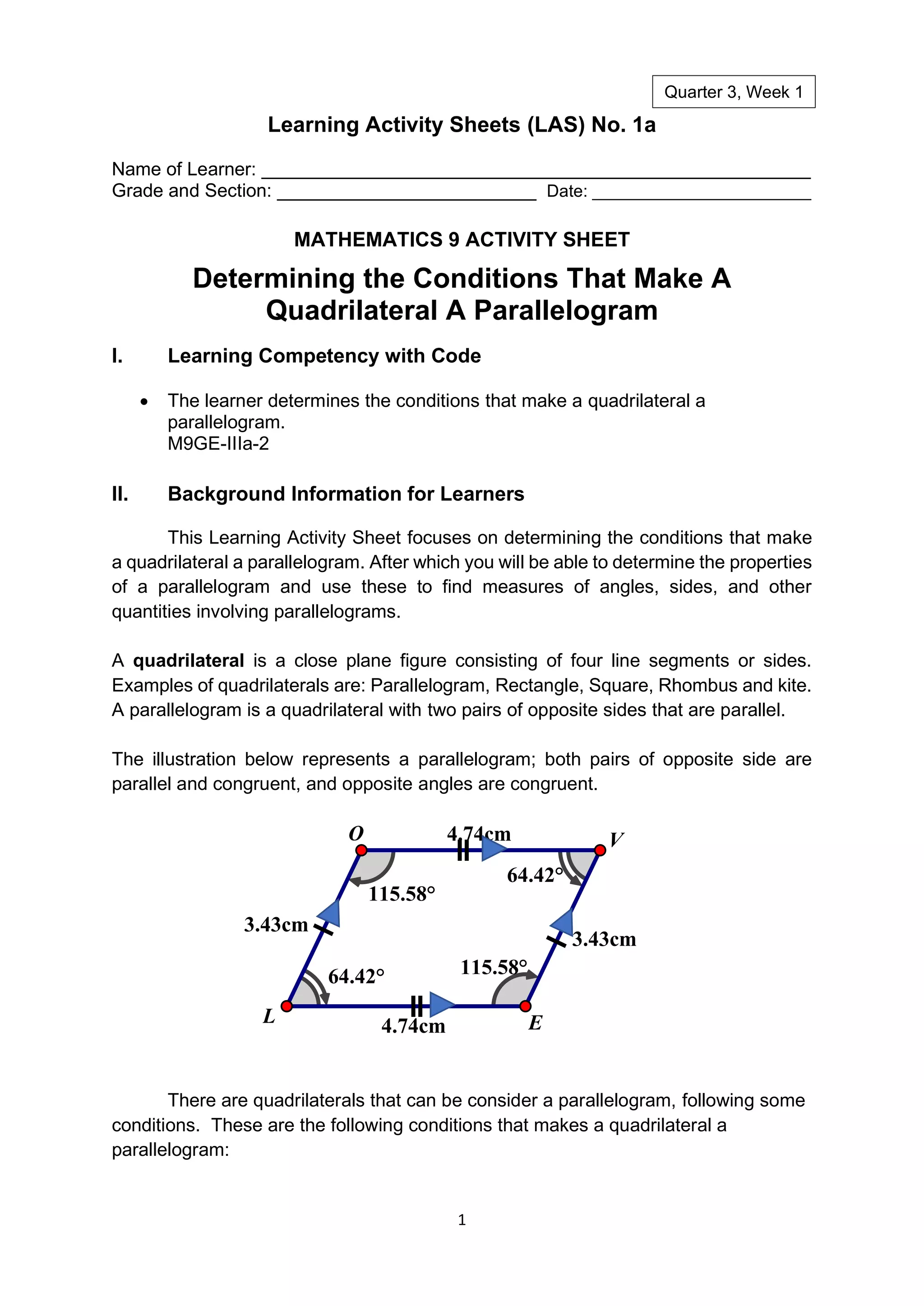 1
Learning Activity Sheets (LAS) No. 1a
Name of Learner: _____________________________________________________
Grade and Section: _________________________ Date: _______________________
MATHEMATICS 9 ACTIVITY SHEET
Determining the Conditions That Make A
Quadrilateral A Parallelogram
I. Learning Competency with Code
• The learner determines the conditions that make a quadrilateral a
parallelogram.
M9GE-IIIa-2
II. Background Information for Learners
This Learning Activity Sheet focuses on determining the conditions that make
a quadrilateral a parallelogram. After which you will be able to determine the properties
of a parallelogram and use these to find measures of angles, sides, and other
quantities involving parallelograms.
A quadrilateral is a close plane figure consisting of four line segments or sides.
Examples of quadrilaterals are: Parallelogram, Rectangle, Square, Rhombus and kite.
A parallelogram is a quadrilateral with two pairs of opposite sides that are parallel.
The illustration below represents a parallelogram; both pairs of opposite side are
parallel and congruent, and opposite angles are congruent.
There are quadrilaterals that can be consider a parallelogram, following some
conditions. These are the following conditions that makes a quadrilateral a
parallelogram:
115.58°
115.58°
64.42°
64.42°
3.43cm
4.74cm
4.74cm
3.43cm
E
L
O V
Quarter 3, Week 1
 