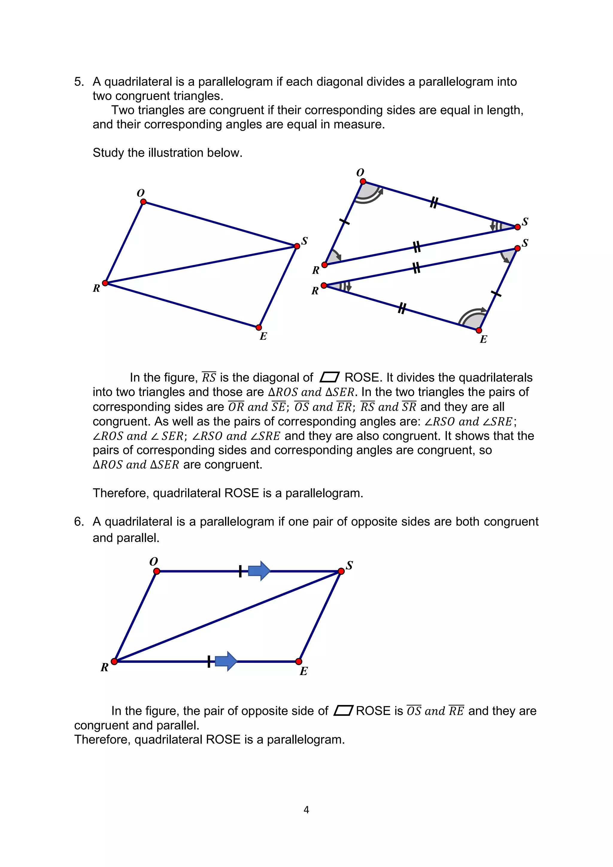 4
E
R
S
R
O
S
5. A quadrilateral is a parallelogram if each diagonal divides a parallelogram into
two congruent triangles.
Two triangles are congruent if their corresponding sides are equal in length,
and their corresponding angles are equal in measure.
Study the illustration below.
In the figure, 𝑅𝑆
̅̅̅̅ is the diagonal of ROSE. It divides the quadrilaterals
into two triangles and those are ∆𝑅𝑂𝑆 𝑎𝑛𝑑 ∆𝑆𝐸𝑅. In the two triangles the pairs of
corresponding sides are 𝑂𝑅
̅̅̅̅ 𝑎𝑛𝑑 𝑆𝐸
̅̅̅̅; 𝑂𝑆
̅̅̅̅ 𝑎𝑛𝑑 𝐸𝑅
̅̅̅̅; 𝑅𝑆
̅̅̅̅ 𝑎𝑛𝑑 𝑆𝑅
̅̅̅̅ and they are all
congruent. As well as the pairs of corresponding angles are: ∠𝑅𝑆𝑂 𝑎𝑛𝑑 ∠𝑆𝑅𝐸;
∠𝑅𝑂𝑆 𝑎𝑛𝑑 ∠ 𝑆𝐸𝑅; ∠𝑅𝑆𝑂 𝑎𝑛𝑑 ∠𝑆𝑅𝐸 and they are also congruent. It shows that the
pairs of corresponding sides and corresponding angles are congruent, so
∆𝑅𝑂𝑆 𝑎𝑛𝑑 ∆𝑆𝐸𝑅 are congruent.
Therefore, quadrilateral ROSE is a parallelogram.
6. A quadrilateral is a parallelogram if one pair of opposite sides are both congruent
and parallel.
In the figure, the pair of opposite side of ROSE is 𝑂𝑆
̅̅̅̅ 𝑎𝑛𝑑 𝑅𝐸
̅̅̅̅ and they are
congruent and parallel.
Therefore, quadrilateral ROSE is a parallelogram.
E
R
O
S
E
R
O S
 