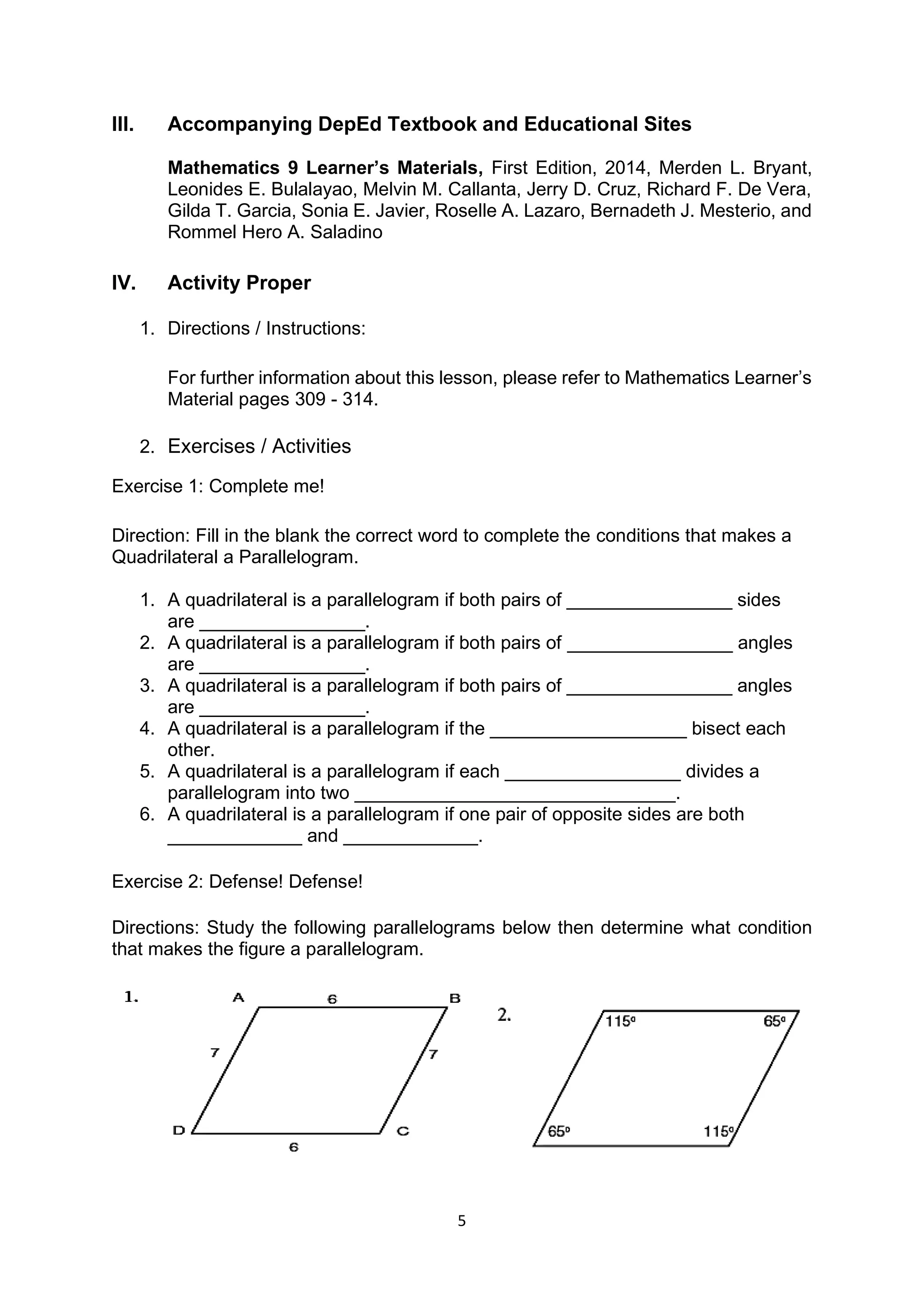 5
III. Accompanying DepEd Textbook and Educational Sites
Mathematics 9 Learner’s Materials, First Edition, 2014, Merden L. Bryant,
Leonides E. Bulalayao, Melvin M. Callanta, Jerry D. Cruz, Richard F. De Vera,
Gilda T. Garcia, Sonia E. Javier, Roselle A. Lazaro, Bernadeth J. Mesterio, and
Rommel Hero A. Saladino
IV. Activity Proper
1. Directions / Instructions:
For further information about this lesson, please refer to Mathematics Learner’s
Material pages 309 - 314.
2. Exercises / Activities
Exercise 1: Complete me!
Direction: Fill in the blank the correct word to complete the conditions that makes a
Quadrilateral a Parallelogram.
1. A quadrilateral is a parallelogram if both pairs of ________________ sides
are ________________.
2. A quadrilateral is a parallelogram if both pairs of ________________ angles
are ________________.
3. A quadrilateral is a parallelogram if both pairs of ________________ angles
are ________________.
4. A quadrilateral is a parallelogram if the ___________________ bisect each
other.
5. A quadrilateral is a parallelogram if each _________________ divides a
parallelogram into two _______________________________.
6. A quadrilateral is a parallelogram if one pair of opposite sides are both
_____________ and _____________.
Exercise 2: Defense! Defense!
Directions: Study the following parallelograms below then determine what condition
that makes the figure a parallelogram.
 