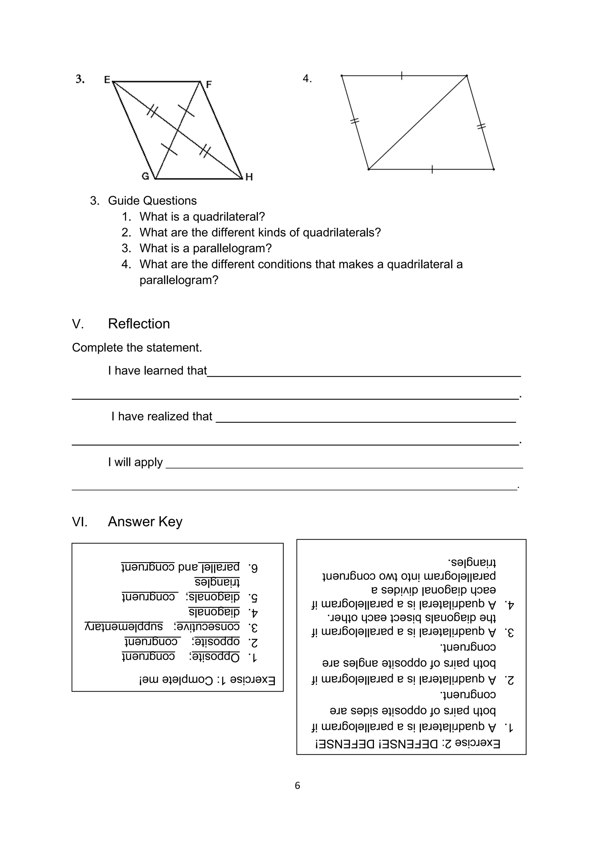 6
4.
3. Guide Questions
1. What is a quadrilateral?
2. What are the different kinds of quadrilaterals?
3. What is a parallelogram?
4. What are the different conditions that makes a quadrilateral a
parallelogram?
V. Reflection
Complete the statement.
I have learned that_______________________________________________
___________________________________________________________________.
I have realized that _____________________________________________
___________________________________________________________________.
I will apply _________________________________________________________________
_________________________________________________________________________________.
VI. Answer Key
Exercise
1:
Complete
me!
1.
Opposite;
congruent
2.
opposite;
congruent
3.
consecutive;
supplementary
4.
diagonals
5.
diagonals;
congruent
triangles
6.
parallel
and
congruent
Exercise
2:
DEFENSE!
DEFENSE!
1.
A
quadrilateral
is
a
parallelogram
if
both
pairs
of
opposite
sides
are
congruent.
2.
A
quadrilateral
is
a
parallelogram
if
both
pairs
of
opposite
angles
are
congruent.
3.
A
quadrilateral
is
a
parallelogram
if
the
diagonals
bisect
each
other.
4.
A
quadrilateral
is
a
parallelogram
if
each
diagonal
divides
a
parallelogram
into
two
congruent
triangles.
 