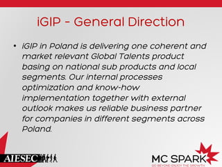 iGIP – General Direction
•  iGIP in Poland is delivering one coherent and
market relevant Global Talents product
basing on national sub products and local
segments. Our internal processes
optimization and know-how
implementation together with external
outlook makes us reliable business partner
for companies in different segments across
Poland.
 