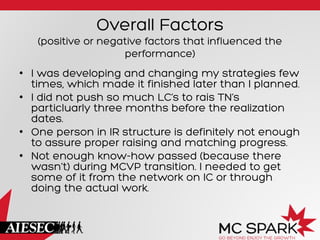 Overall Factors
(positive or negative factors that influenced the
performance)
•  I was developing and changing my strategies few
times, which made it finished later than I planned.
•  I did not push so much LC’s to rais TN’s
particluarly three months before the realization
dates.
•  One person in IR structure is definitely not enough
to assure proper raising and matching progress.
•  Not enough know-how passed (because there
wasn’t) during MCVP transition. I needed to get
some of it from the network on IC or through
doing the actual work.
 