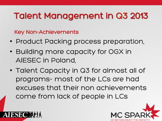 Talent Management in Q3 2013
Key Non-Achievements
•  Product Packing process preparation,
•  Building more capacity for OGX in
AIESEC in Poland,
•  Talent Capacity in Q3 for almost all of
programs- most of the LCs are had
excuses that their non achievements
come from lack of people in LCs
 