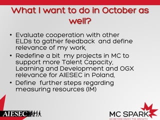 What I want to do in October as
well?
•  Evaluate cooperation with other
ELDs to gather feedback and define
relevance of my work,
•  Redefine a bit my projects in MC to
support more Talent Capacity,
Learning and Development and OGX
relevance for AIESEC in Poland,
•  Define further steps regarding
measuring resources (IM)
 