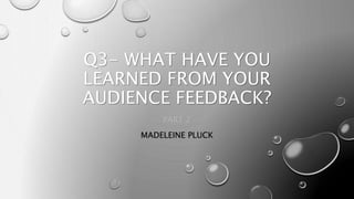 Q3- WHAT HAVE YOU
LEARNED FROM YOUR
AUDIENCE FEEDBACK?
PART 2
MADELEINE PLUCK
 