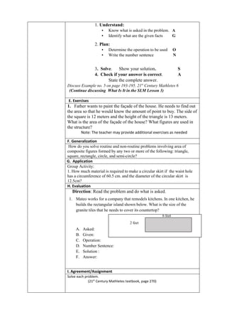 1. Understand:
▪ Know what is asked in the problem. A
▪ Identify what are the given facts G
2. Plan:
▪ Determine the operation to be used O
▪ Write the number sentence N
3. Solve. Show your solution. S
4. Check if your answer is correct. A
State the complete answer.
Discuss Example no. 5 on page 193-195. 21st
Century Mathletes 6
(Continue discussing What Is It in the SLM Lesson 3)
E. Exercises
1. Father wants to paint the façade of the house. He needs to find out
the area so that he would know the amount of point to buy. The side of
the square is 12 meters and the height of the triangle is 13 meters.
What is the area of the façade of the house? What figures are used in
the structure?
Note: The teacher may provide additional exercises as needed
F. Generalization
How do you solve routine and non-routine problems involving area of
composite figures formed by any two or more of the following: triangle,
square, rectangle, circle, and semi-circle?
G. Application
Group Activity:
1. How much material is required to make a circular skirt if the waist hole
has a circumference of 60.5 cm. and the diameter of the circular skirt is
12.5cm?
H. Evaluation
Direction: Read the problem and do what is asked.
1. Mateo works for a company that remodels kitchens. In one kitchen, he
builds the rectangular island shown below. What is the size of the
granite tiles that he needs to cover its countertop?
A. Asked:
B. Given:
C. Operation:
D. Number Sentence:
E. Solution :
F. Answer:
I. Agreement/Assignment
Solve each problem.
(21st
Century Mathletes textbook, page 270)
6 feet
2 feet
 