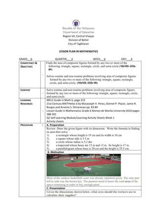 Republic of the Philippines
Department of Education
Region VII, Central Visayas
Division of Bohol
City of Tagbilaran
LESSON PLAN IN MATHEMATICS
GRADE: 6 QUARTER: 3 WEEK: 6 DAY: 4
COMPETENCY &
OBJECTIVES
:
Finds the area of composite figures formed by any two or more of the
following: triangle, square, rectangle, circle, and semi-circle (M6ME-IIIh-
89)
Solves routine and non-routine problems involving area of composite figures
formed by any two or more of the following: triangle, square, rectangle,
circle, and semi-circle. (M6ME-IIIh-90)
CONTENT
:
Solve routine and non-routine problems involving area of composite figures
formed by any two or more of the following: triangle, square, rectangle, circle,
and semi-circle.
LEARNING
RESOURCES
:
MELC Guide in Math 6, page 223
21st Century MATHletes 6 by Marjoseph H. Perez, Donnel P. Placer, Jaime R.
Burgos and Arsenio S. Dimaranan pp. 83-84
Lesson Guide in Mathematics Grade 6 Ateneo de Manila University 2010 pages
388-391
Q2 Self Learning Module/Learning Activity Sheets Week 1
Activity sheets
PROCEDURE : A. Preparation
Review Draw the given figure with its dimension. Write the formula in finding
its area then solve:
1) a rectangle whose length is 15 cm and its width is 10 cm
2) a square whose side is 3.5 m
3) a circle whose radius is 5.2 dm
4) a trapezoid whose bases are 15 in and 12 in. Its height is 17 in.
5) a parallelogram whose base is 20 cm and the height is 25.5 cm.
B. Motivation
Most of the outdoor basketball court was already repainted green. The only part
left to redo was the brown key. The painters need to know the total area of the
space remaining in order to buy enough paint.
C. Presentation
Given the dimensions shown below, what area should the workers use to
calculate their supplies?
 