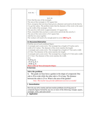 First, find the area of the rectangle.
The area of the rectangle is 192 square feet.
Next, recognize that you have been given a diameter and need to divide that by
2 to get the radius. The problem states that the diameter of the circle is the same
as the width of the rectangle, 3 feet.
The area for a full circle is approximately 113 square feet.
Then, remember that you have a semi-circle and divide this area by 2.
The area of the semi-circle is 56.5 square feet.
Add the two areas together.
The workers will need to by enough paint to cover 248.5 sq. ft.
D. Discussion/Abstraction
Find the area of each combined figure.
A rectangle and a semi-circle. The rectangle has a length of 9 inches and a
width of 4.5 inches. The diameter of the circle matches the length.
A rectangle and a semi-circle. The rectangle has a length of 7 feet and a width
of 4 feet. The diameter of the circle matches the length.
A rectangle and a semi-circle. The rectangle has a length of 5.5 feet and a width
of 3.5 feet. The diameter of the circle matches the width.
Ans:
72.29 sq. in.
. 47.23 sq. ft. 3
. 24.06 sq. ft.
Show a video of “Area of Composite Shapes:
H.Exercises
Solve the problem.
1. The grade six boys have a garden in the shape of a trapezoid. One
side is 20 m wide while the other side is 18 m long. The distance
between the sides is 25 m. What is the area of the garden?
Note: The teacher may provide additional exercises as needed
I. Generalization
How do you solve routine and non-routine problems involving area of
composite figures formed by any two or more of the following: triangle, square,
rectangle, circle, and semi-circle?
J. Application
 