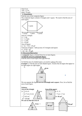 Area=Lxw
=6ft. x 2.5 ft
Area= 15 sq.ft.
C. Presentation
Find the area of the composite figure.
The composite figure contains 2 triangles and 1 square. We need to find the area of
each region.
Area of 1 triangle:
A = ½ bh
A = ½ (7)(4)
A = ½ (28)
A = 14 yds2
Area of square:
A = lw = 7(7) = 49 yd2
Total area of figure: Add up areas of 2 triangles and square:
A = 2(14) + 49
= 28 + 49 = 77 yd2
.
D. Discussion/Abstraction
A composite figure is formed from two or more figures.
To find the area of a composite figure:
Find the areas of each figure then add them up.
To find the area of a shaded region, you need to subtract the areas.
Example 1: Find the area of each shaded region. Assume that all angles that appear to
be right angles are right angles.
A.
We can separate the figures into two: a triangle and a square. Now, let us find the
area of each figure.
Solution:
Area of the triangle Area of the square
A=
1
2
𝑥 𝑏 𝑥 ℎ 6cm A= S . S
=
1
2
𝑥 7 𝑐𝑚 𝑥 6 𝑐𝑚 = 7 cm x 7 cm
=
1
2
𝑥 42 𝑐𝑚2
A= 49 cm2
A = 21 cm2
We can see that the area of
21cm + =
6 cm
7 cm
7 cm
21c
m
49 cm2
70 cm2
21
 