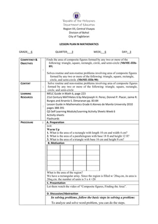 Republic of the Philippines
Department of Education
Region VII, Central Visayas
Division of Bohol
City of Tagbilaran
LESSON PLAN IN MATHEMATICS
GRADE: 6 QUARTER: 3 WEEK: 6 DAY: 3
COMPETENCY &
OBJECTIVES
:
Finds the area of composite figures formed by any two or more of the
following: triangle, square, rectangle, circle, and semi-circle (M6ME-IIIh-
89)
Solves routine and non-routine problems involving area of composite figures
formed by any two or more of the following: triangle, square, rectangle,
circle, and semi-circle. (M6ME-IIIh-90)
CONTENT
:
Solve routine and non-routine problems involving area of composite figures
formed by any two or more of the following: triangle, square, rectangle,
circle, and semi-circle
LEARNING
RESOURCES
:
MELC Guide in Math 6, page 223
21st Century MATHletes 6 by Marjoseph H. Perez, Donnel P. Placer, Jaime R.
Burgos and Arsenio S. Dimaranan pp. 83-84
Lesson Guide in Mathematics Grade 6 Ateneo de Manila University 2010
pages 388-391
Q3 Self Learning Module/Learning Activity Sheets Week 6
Activity sheets
Flashcards
PROCEDURE : A. Preparation
Drill:
Warm Up
1. What is the area of a rectangle with length 10 cm and width 4 cm?
2. What is the area of a parallelogram with base 18 ft and height 12 ft?
3. What is the area of a triangle with base 16 cm and height 8 cm?
B. Motivation
What is the area of the region?
We have a rectangular array. Since the region is filled w/ 20sq.cm, its area is
20sq.cm. the number of units is 5 x 4 =20
C. Presentation
Let them watch the video of “Composite figures, Finding the Area”.
D. Discussion/Abstraction
In solving problems, follow the basic steps in solving a problem:
To analyze and solve word problem, you can do the steps.
 