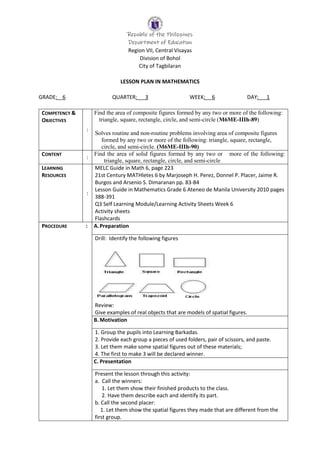 Republic of the Philippines
Department of Education
Region VII, Central Visayas
Division of Bohol
City of Tagbilaran
LESSON PLAN IN MATHEMATICS
GRADE: 6 QUARTER: 3 WEEK: 6 DAY: 1
COMPETENCY &
OBJECTIVES
:
Find the area of composite figures formed by any two or more of the following:
triangle, square, rectangle, circle, and semi-circle (M6ME-IIIh-89)
Solves routine and non-routine problems involving area of composite figures
formed by any two or more of the following: triangle, square, rectangle,
circle, and semi-circle. (M6ME-IIIh-90)
CONTENT
:
Find the area of solid figures formed by any two or more of the following:
triangle, square, rectangle, circle, and semi-circle
LEARNING
RESOURCES
:
MELC Guide in Math 6, page 223
21st Century MATHletes 6 by Marjoseph H. Perez, Donnel P. Placer, Jaime R.
Burgos and Arsenio S. Dimaranan pp. 83-84
Lesson Guide in Mathematics Grade 6 Ateneo de Manila University 2010 pages
388-391
Q3 Self Learning Module/Learning Activity Sheets Week 6
Activity sheets
Flashcards
PROCEDURE : A.Preparation
Drill: Identify the following figures
Review:
Give examples of real objects that are models of spatial figures.
B.Motivation
1. Group the pupils into Learning Barkadas.
2. Provide each group a pieces of used folders, pair of scissors, and paste.
3. Let them make some spatial figures out of these materials;
4. The first to make 3 will be declared winner.
C. Presentation
Present the lesson through this activity:
a. Call the winners:
1. Let them show their finished products to the class.
2. Have them describe each and identify its part.
b. Call the second placer:
1. Let them show the spatial figures they made that are different from the
first group.
 