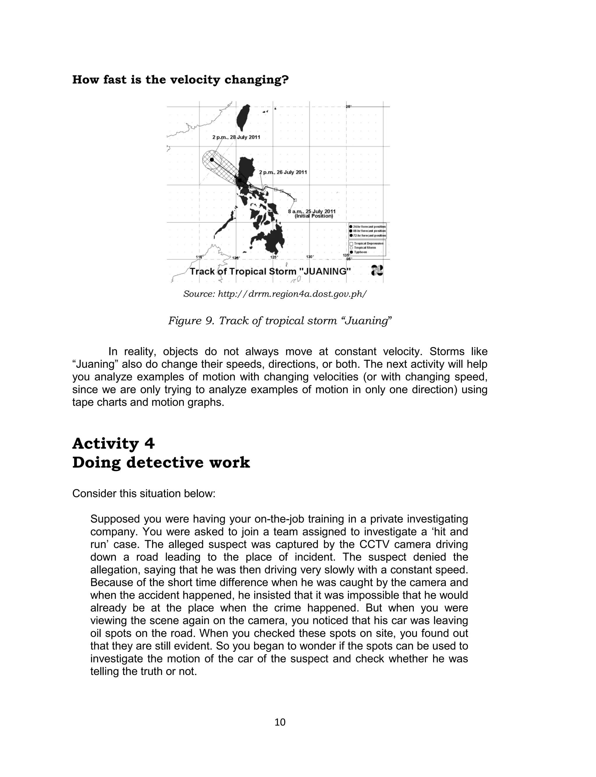 10 
How fast is the velocity changing? 
In reality, objects do not always move at constant velocity. Storms like 
“Juaning” also do change their speeds, directions, or both. The next activity will help 
you analyze examples of motion with changing velocities (or with changing speed, 
since we are only trying to analyze examples of motion in only one direction) using 
tape charts and motion graphs. 
Activity 4 
Doing detective work 
Consider this situation below: 
Supposed you were having your on-the-job training in a private investigating 
company. You were asked to join a team assigned to investigate a ‘hit and 
run’ case. The alleged suspect was captured by the CCTV camera driving 
down a road leading to the place of incident. The suspect denied the 
allegation, saying that he was then driving very slowly with a constant speed. 
Because of the short time difference when he was caught by the camera and 
when the accident happened, he insisted that it was impossible that he would 
already be at the place when the crime happened. But when you were 
viewing the scene again on the camera, you noticed that his car was leaving 
oil spots on the road. When you checked these spots on site, you found out 
that they are still evident. So you began to wonder if the spots can be used to 
investigate the motion of the car of the suspect and check whether he was 
telling the truth or not. 
Figure 9. Track of tropical storm “Juaning” 
Source: http://drrm.region4a.dost.gov.ph/ 
 
