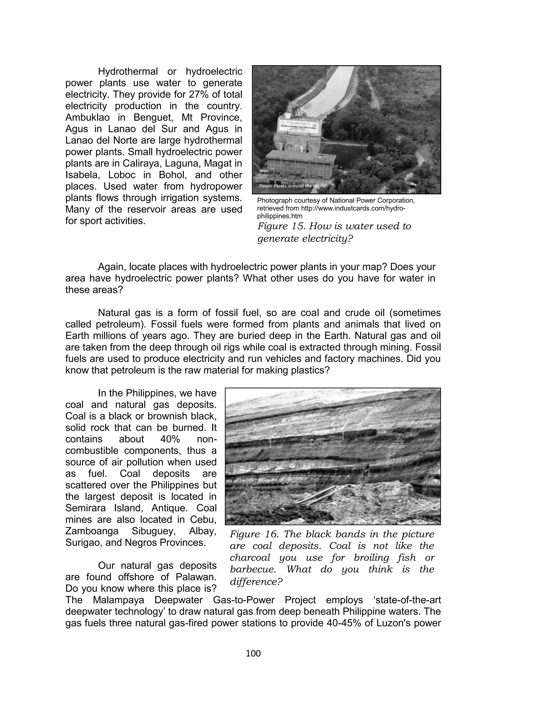 100 
Hydrothermal or hydroelectric power plants use water to generate electricity. They provide for 27% of total electricity production in the country. Ambuklao in Benguet, Mt Province, Agus in Lanao del Sur and Agus in Lanao del Norte are large hydrothermal power plants. Small hydroelectric power plants are in Caliraya, Laguna, Magat in Isabela, Loboc in Bohol, and other places. Used water from hydropower plants flows through irrigation systems. Many of the reservoir areas are used for sport activities. 
Again, locate places with hydroelectric power plants in your map? Does your area have hydroelectric power plants? What other uses do you have for water in these areas? 
Natural gas is a form of fossil fuel, so are coal and crude oil (sometimes called petroleum). Fossil fuels were formed from plants and animals that lived on Earth millions of years ago. They are buried deep in the Earth. Natural gas and oil are taken from the deep through oil rigs while coal is extracted through mining. Fossil fuels are used to produce electricity and run vehicles and factory machines. Did you know that petroleum is the raw material for making plastics? 
In the Philippines, we have coal and natural gas deposits. Coal is a black or brownish black, solid rock that can be burned. It contains about 40% non- combustible components, thus a source of air pollution when used as fuel. Coal deposits are scattered over the Philippines but the largest deposit is located in Semirara Island, Antique. Coal mines are also located in Cebu, Zamboanga Sibuguey, Albay, Surigao, and Negros Provinces. 
Our natural gas deposits are found offshore of Palawan. Do you know where this place is? The Malampaya Deepwater Gas-to-Power Project employs ‘state-of-the-art deepwater technology’ to draw natural gas from deep beneath Philippine waters. The gas fuels three natural gas-fired power stations to provide 40-45% of Luzon's power 
Figure 16. The black bands in the picture are coal deposits. Coal is not like the charcoal you use for broiling fish or barbecue. What do you think is the difference? 
Photograph courtesy of National Power Corporation, retrieved from http://www.industcards.com/hydro- philippines.htm 
Figure 15. How is water used to generate electricity?  