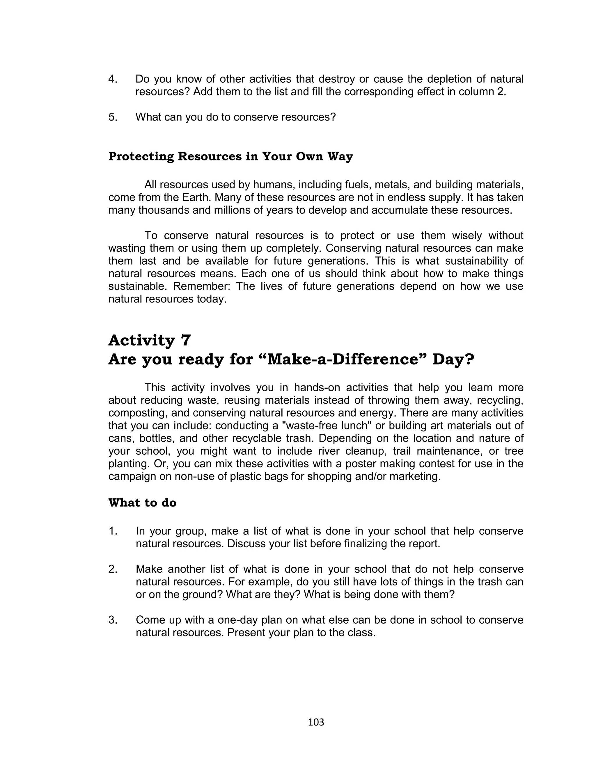 103 
4. Do you know of other activities that destroy or cause the depletion of natural resources? Add them to the list and fill the corresponding effect in column 2. 
5. What can you do to conserve resources? 
Protecting Resources in Your Own Way 
All resources used by humans, including fuels, metals, and building materials, come from the Earth. Many of these resources are not in endless supply. It has taken many thousands and millions of years to develop and accumulate these resources. 
To conserve natural resources is to protect or use them wisely without wasting them or using them up completely. Conserving natural resources can make them last and be available for future generations. This is what sustainability of natural resources means. Each one of us should think about how to make things sustainable. Remember: The lives of future generations depend on how we use natural resources today. 
Activity 7 
Are you ready for “Make-a-Difference” Day? 
This activity involves you in hands-on activities that help you learn more about reducing waste, reusing materials instead of throwing them away, recycling, composting, and conserving natural resources and energy. There are many activities that you can include: conducting a "waste-free lunch" or building art materials out of cans, bottles, and other recyclable trash. Depending on the location and nature of your school, you might want to include river cleanup, trail maintenance, or tree planting. Or, you can mix these activities with a poster making contest for use in the campaign on non-use of plastic bags for shopping and/or marketing. 
What to do 
1. In your group, make a list of what is done in your school that help conserve natural resources. Discuss your list before finalizing the report. 
2. Make another list of what is done in your school that do not help conserve natural resources. For example, do you still have lots of things in the trash can or on the ground? What are they? What is being done with them? 
3. Come up with a one-day plan on what else can be done in school to conserve natural resources. Present your plan to the class. 
 