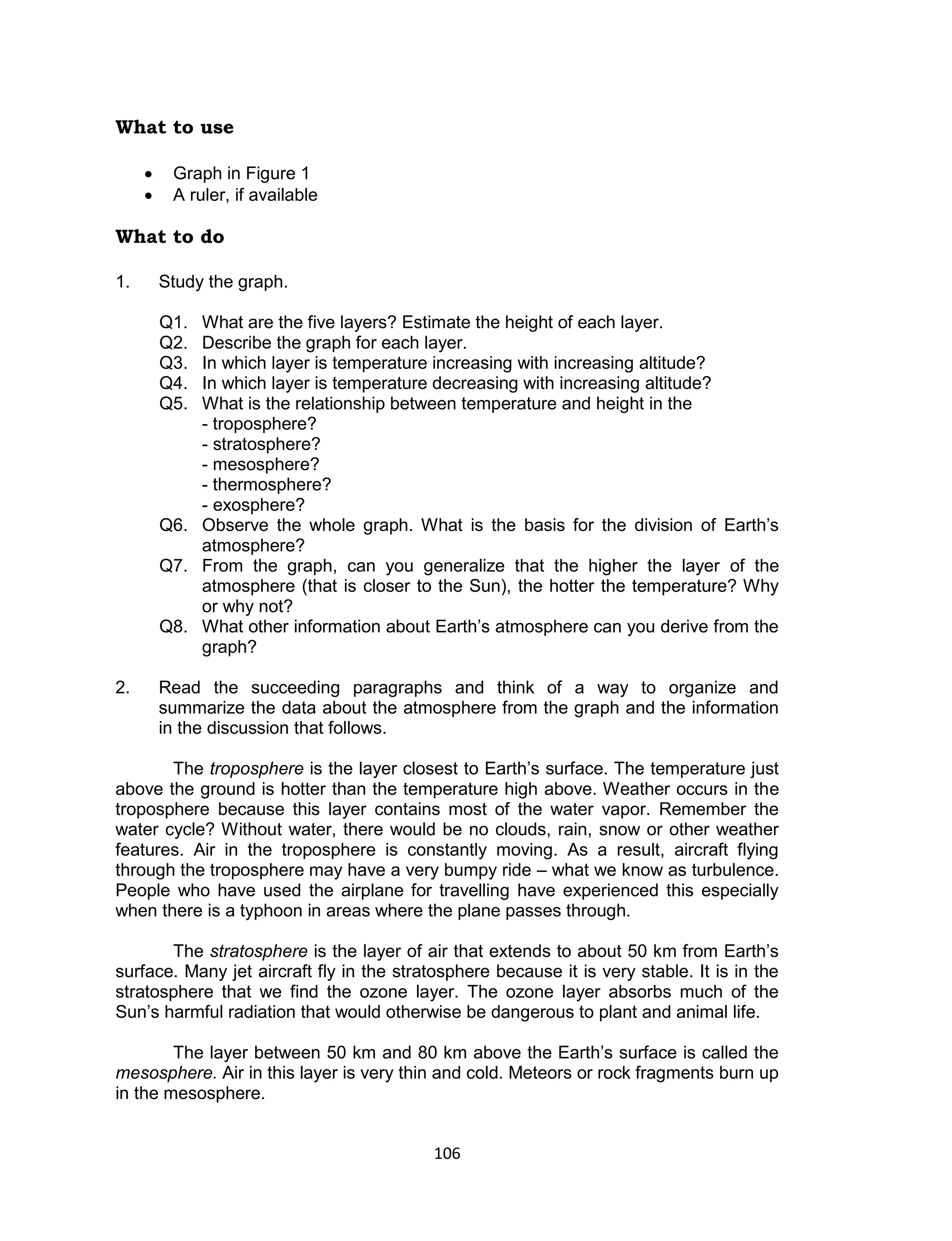 106 
What to use 
 Graph in Figure 1 
 A ruler, if available 
What to do 
1. Study the graph. 
Q1. What are the five layers? Estimate the height of each layer. 
Q2. Describe the graph for each layer. 
Q3. In which layer is temperature increasing with increasing altitude? 
Q4. In which layer is temperature decreasing with increasing altitude? 
Q5. What is the relationship between temperature and height in the 
- troposphere? 
- stratosphere? 
- mesosphere? 
- thermosphere? 
- exosphere? 
Q6. Observe the whole graph. What is the basis for the division of Earth’s atmosphere? 
Q7. From the graph, can you generalize that the higher the layer of the atmosphere (that is closer to the Sun), the hotter the temperature? Why or why not? 
Q8. What other information about Earth’s atmosphere can you derive from the graph? 
2. Read the succeeding paragraphs and think of a way to organize and summarize the data about the atmosphere from the graph and the information in the discussion that follows. 
The troposphere is the layer closest to Earth’s surface. The temperature just above the ground is hotter than the temperature high above. Weather occurs in the troposphere because this layer contains most of the water vapor. Remember the water cycle? Without water, there would be no clouds, rain, snow or other weather features. Air in the troposphere is constantly moving. As a result, aircraft flying through the troposphere may have a very bumpy ride – what we know as turbulence. People who have used the airplane for travelling have experienced this especially when there is a typhoon in areas where the plane passes through. 
The stratosphere is the layer of air that extends to about 50 km from Earth’s surface. Many jet aircraft fly in the stratosphere because it is very stable. It is in the stratosphere that we find the ozone layer. The ozone layer absorbs much of the Sun’s harmful radiation that would otherwise be dangerous to plant and animal life. 
The layer between 50 km and 80 km above the Earth’s surface is called the mesosphere. Air in this layer is very thin and cold. Meteors or rock fragments burn up in the mesosphere.  