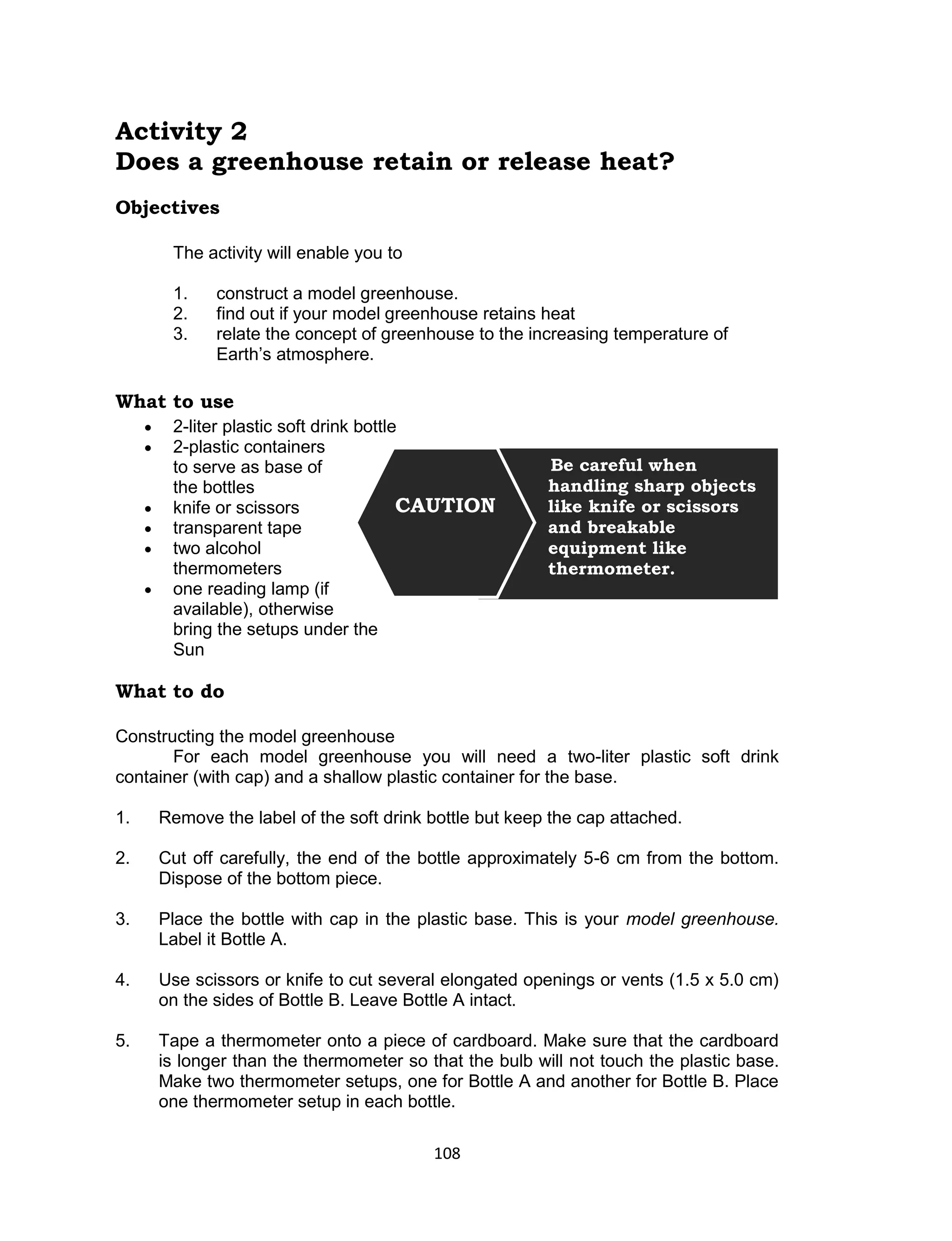 108 
Activity 2 
Does a greenhouse retain or release heat? 
Objectives 
The activity will enable you to 
1. construct a model greenhouse. 
2. find out if your model greenhouse retains heat 
3. relate the concept of greenhouse to the increasing temperature of Earth’s atmosphere. 
What to use 
 2-liter plastic soft drink bottle 
 2-plastic containers to serve as base of the bottles 
 knife or scissors 
 transparent tape 
 two alcohol thermometers 
 one reading lamp (if available), otherwise 
bring the setups under the Sun 
What to do 
Constructing the model greenhouse 
For each model greenhouse you will need a two-liter plastic soft drink container (with cap) and a shallow plastic container for the base. 
1. Remove the label of the soft drink bottle but keep the cap attached. 
2. Cut off carefully, the end of the bottle approximately 5-6 cm from the bottom. Dispose of the bottom piece. 
3. Place the bottle with cap in the plastic base. This is your model greenhouse. Label it Bottle A. 
4. Use scissors or knife to cut several elongated openings or vents (1.5 x 5.0 cm) on the sides of Bottle B. Leave Bottle A intact. 
5. Tape a thermometer onto a piece of cardboard. Make sure that the cardboard is longer than the thermometer so that the bulb will not touch the plastic base. Make two thermometer setups, one for Bottle A and another for Bottle B. Place one thermometer setup in each bottle. 
Be careful when handling sharp objects like knife or scissors and breakable equipment like thermometer. 
CAUTION  