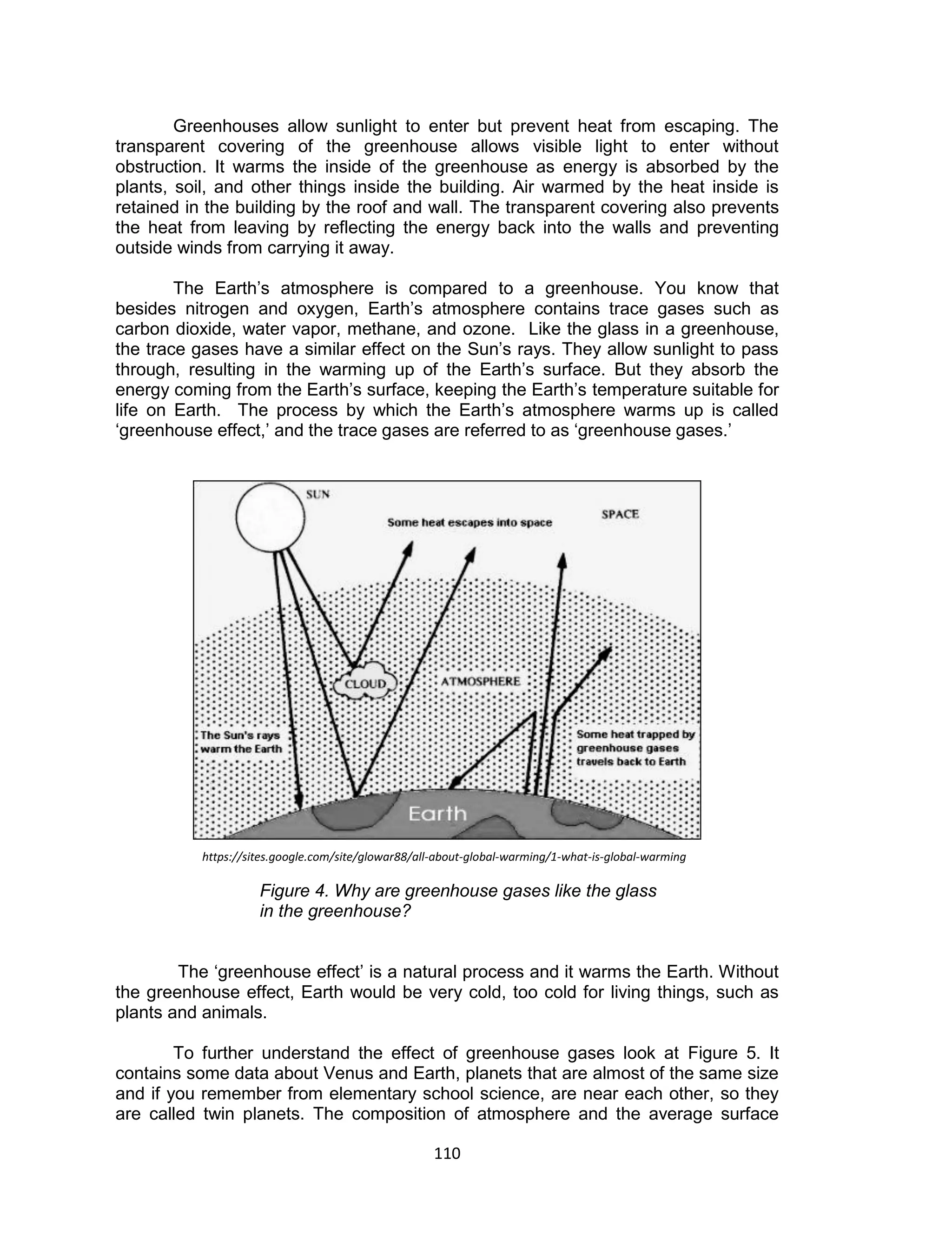 110 
Greenhouses allow sunlight to enter but prevent heat from escaping. The transparent covering of the greenhouse allows visible light to enter without obstruction. It warms the inside of the greenhouse as energy is absorbed by the plants, soil, and other things inside the building. Air warmed by the heat inside is retained in the building by the roof and wall. The transparent covering also prevents the heat from leaving by reflecting the energy back into the walls and preventing outside winds from carrying it away. 
The Earth’s atmosphere is compared to a greenhouse. You know that besides nitrogen and oxygen, Earth’s atmosphere contains trace gases such as carbon dioxide, water vapor, methane, and ozone. Like the glass in a greenhouse, the trace gases have a similar effect on the Sun’s rays. They allow sunlight to pass through, resulting in the warming up of the Earth’s surface. But they absorb the energy coming from the Earth’s surface, keeping the Earth’s temperature suitable for life on Earth. The process by which the Earth’s atmosphere warms up is called ‘greenhouse effect,’ and the trace gases are referred to as ‘greenhouse gases.’ 
Figure 4. Why are greenhouse gases like the glass in the greenhouse? 
The ‘greenhouse effect’ is a natural process and it warms the Earth. Without the greenhouse effect, Earth would be very cold, too cold for living things, such as plants and animals. 
To further understand the effect of greenhouse gases look at Figure 5. It contains some data about Venus and Earth, planets that are almost of the same size and if you remember from elementary school science, are near each other, so they are called twin planets. The composition of atmosphere and the average surface 
https://sites.google.com/site/glowar88/all-about-global-warming/1-what-is-global-warming  