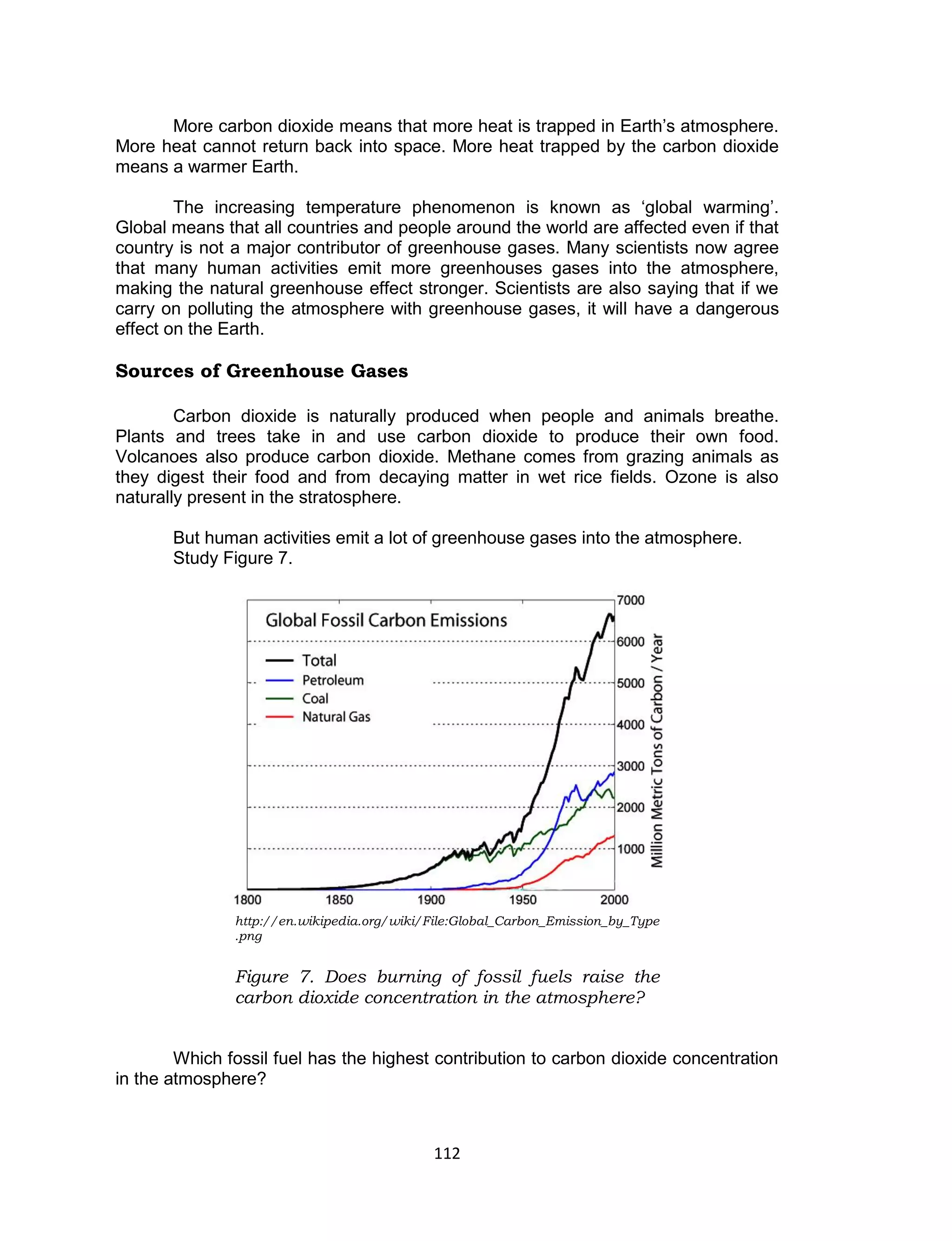 112 
More carbon dioxide means that more heat is trapped in Earth’s atmosphere. More heat cannot return back into space. More heat trapped by the carbon dioxide means a warmer Earth. 
The increasing temperature phenomenon is known as ‘global warming’. Global means that all countries and people around the world are affected even if that country is not a major contributor of greenhouse gases. Many scientists now agree that many human activities emit more greenhouses gases into the atmosphere, making the natural greenhouse effect stronger. Scientists are also saying that if we carry on polluting the atmosphere with greenhouse gases, it will have a dangerous effect on the Earth. 
Sources of Greenhouse Gases 
Carbon dioxide is naturally produced when people and animals breathe. Plants and trees take in and use carbon dioxide to produce their own food. Volcanoes also produce carbon dioxide. Methane comes from grazing animals as they digest their food and from decaying matter in wet rice fields. Ozone is also naturally present in the stratosphere. 
But human activities emit a lot of greenhouse gases into the atmosphere. 
Study Figure 7. 
Which fossil fuel has the highest contribution to carbon dioxide concentration in the atmosphere? 
http://en.wikipedia.org/wiki/File:Global_Carbon_Emission_by_Type.png 
Figure 7. Does burning of fossil fuels raise the carbon dioxide concentration in the atmosphere? 
 