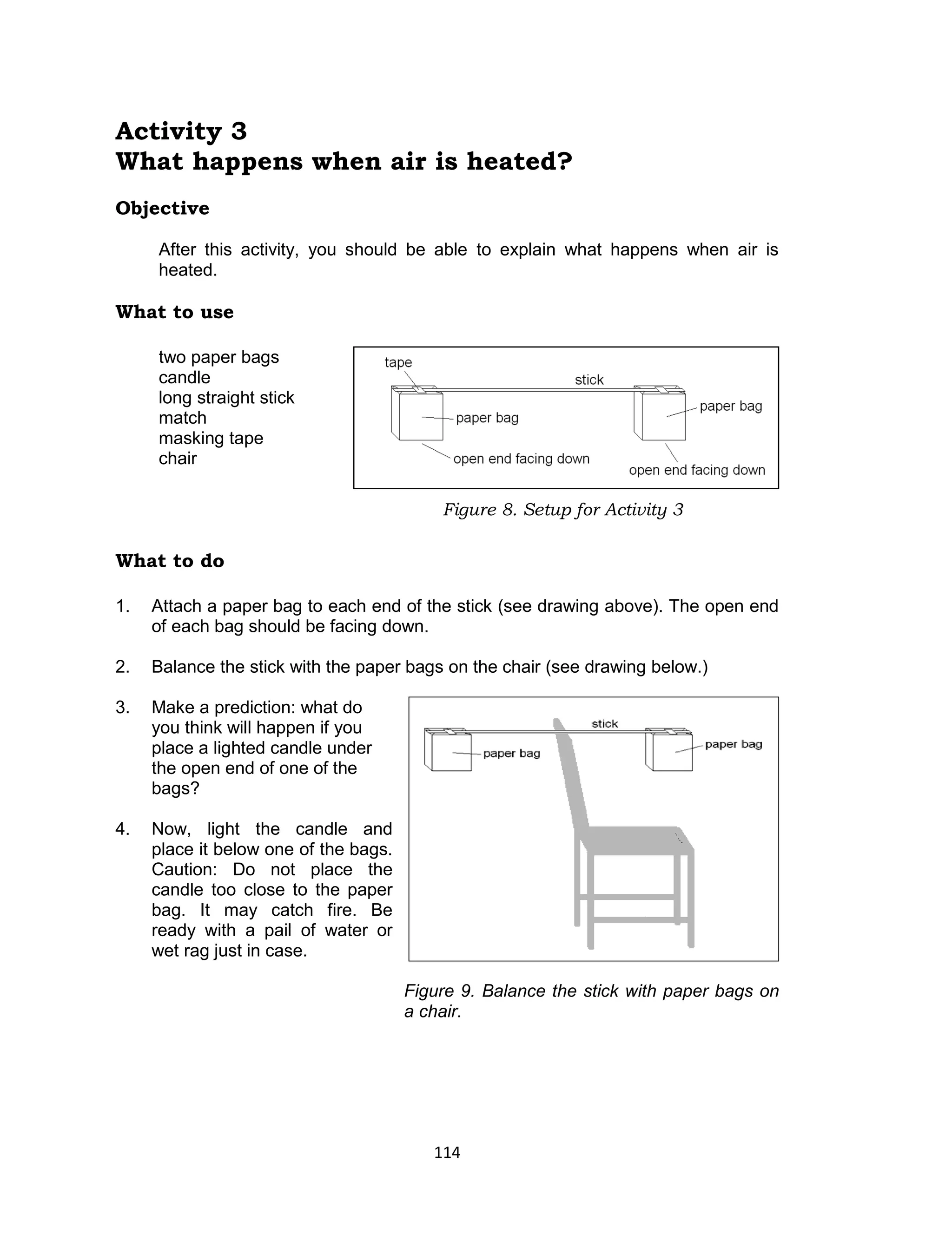 114 
Activity 3 
What happens when air is heated? 
Objective 
After this activity, you should be able to explain what happens when air is heated. 
What to use 
two paper bags 
candle 
long straight stick 
match 
masking tape 
chair 
What to do 
1. Attach a paper bag to each end of the stick (see drawing above). The open end of each bag should be facing down. 
2. Balance the stick with the paper bags on the chair (see drawing below.) 
3. Make a prediction: what do 
you think will happen if you 
place a lighted candle under 
the open end of one of the 
bags? 
4. Now, light the candle and 
place it below one of the bags. 
Caution: Do not place the 
candle too close to the paper 
bag. It may catch fire. Be 
ready with a pail of water or 
wet rag just in case. 
Figure 9. Balance the stick with paper bags on a chair. 
Figure 8. Setup for Activity 3  