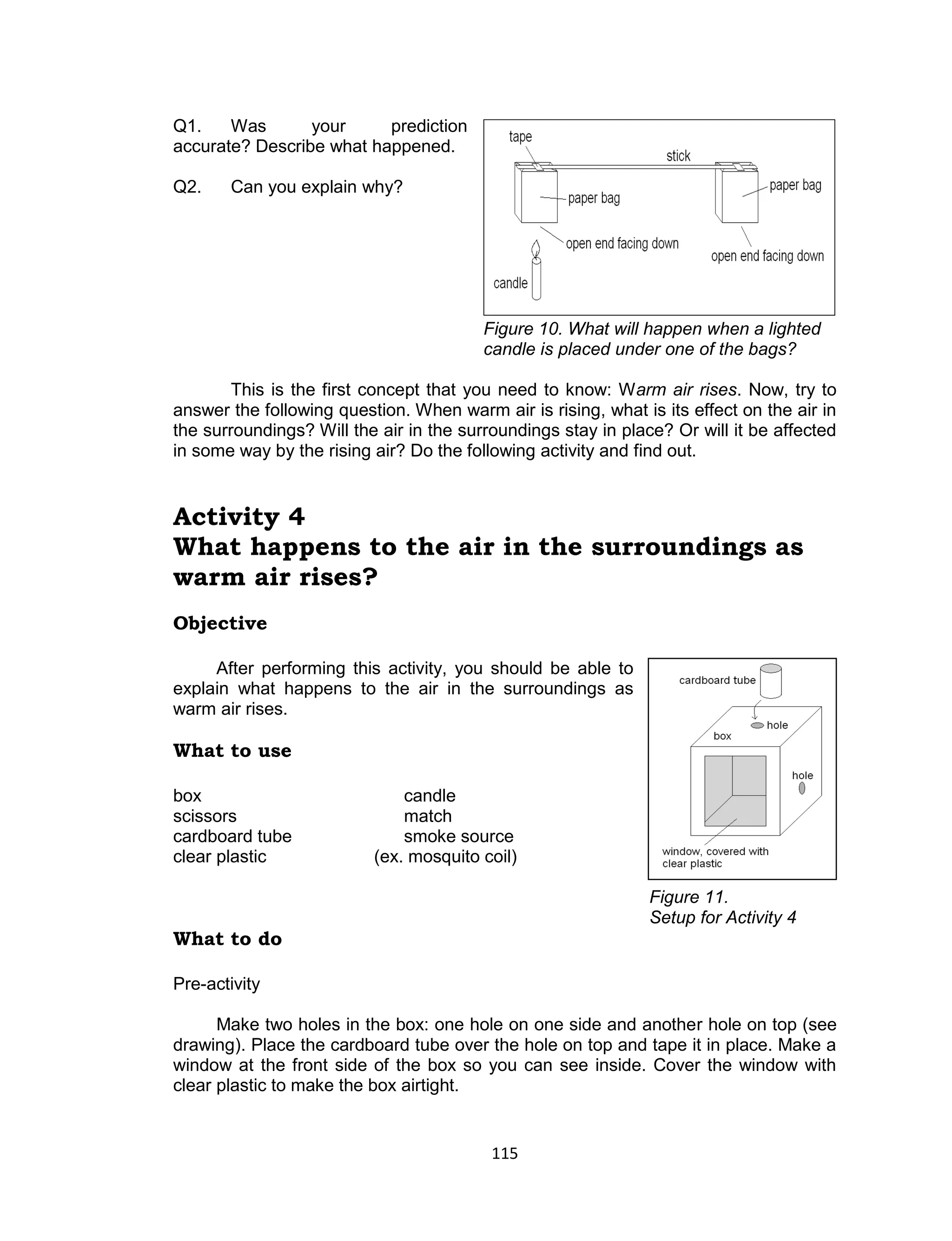 115 
Q1. Was your prediction accurate? Describe what happened. 
Q2. Can you explain why? 
Figure 10. What will happen when a lighted candle is placed under one of the bags? 
This is the first concept that you need to know: Warm air rises. Now, try to answer the following question. When warm air is rising, what is its effect on the air in the surroundings? Will the air in the surroundings stay in place? Or will it be affected in some way by the rising air? Do the following activity and find out. 
Activity 4 
What happens to the air in the surroundings as warm air rises? 
Objective 
After performing this activity, you should be able to explain what happens to the air in the surroundings as warm air rises. 
What to use 
box candle 
scissors match 
cardboard tube smoke source 
clear plastic (ex. mosquito coil) 
Figure 11. 
Setup for Activity 4 
What to do 
Pre-activity 
Make two holes in the box: one hole on one side and another hole on top (see drawing). Place the cardboard tube over the hole on top and tape it in place. Make a window at the front side of the box so you can see inside. Cover the window with clear plastic to make the box airtight.  